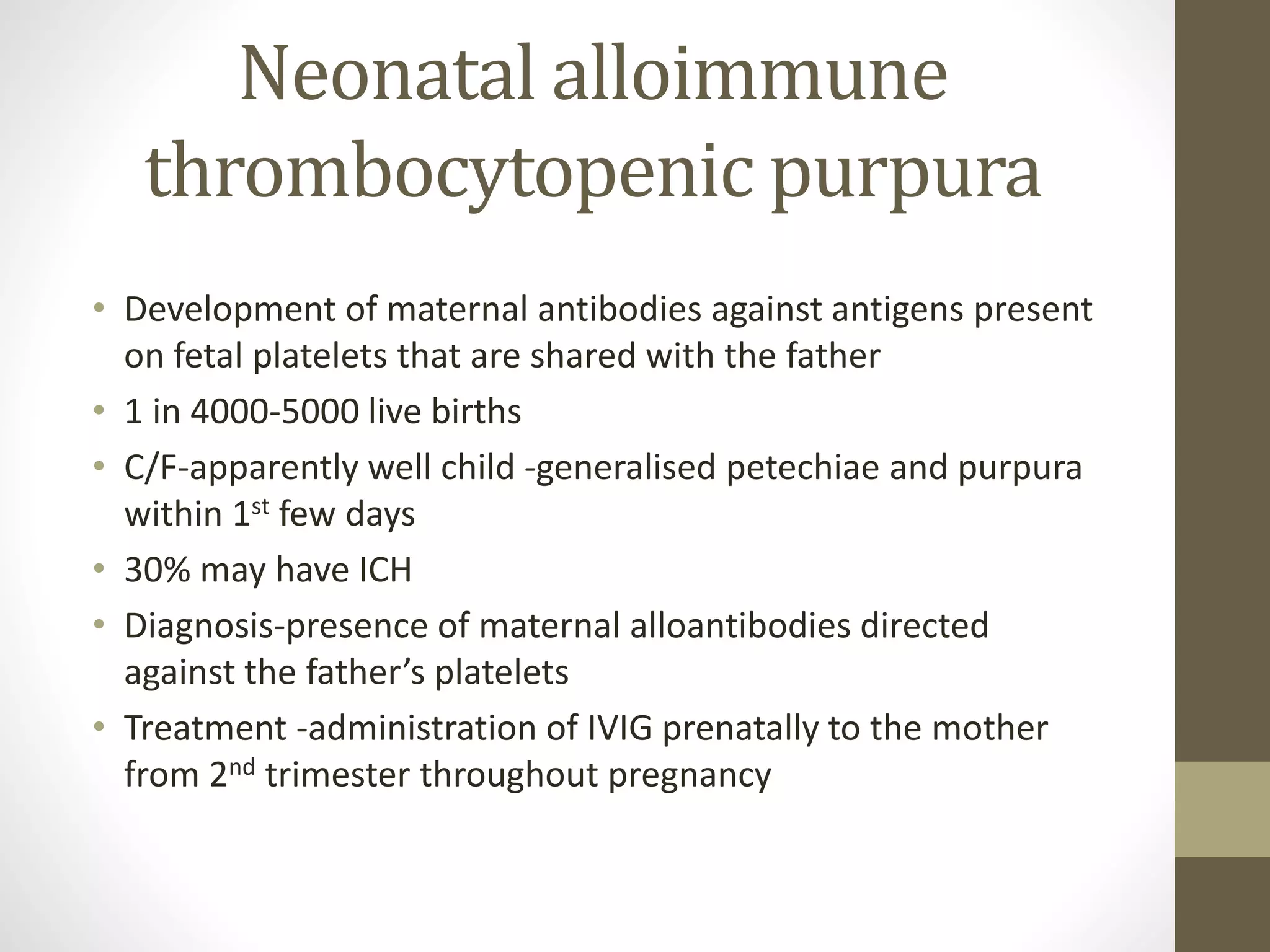 Neonatal alloimmune
thrombocytopenic purpura
• Development of maternal antibodies against antigens present
on fetal platelets that are shared with the father
• 1 in 4000-5000 live births
• C/F-apparently well child -generalised petechiae and purpura
within 1st few days
• 30% may have ICH
• Diagnosis-presence of maternal alloantibodies directed
against the father’s platelets
• Treatment -administration of IVIG prenatally to the mother
from 2nd trimester throughout pregnancy
 