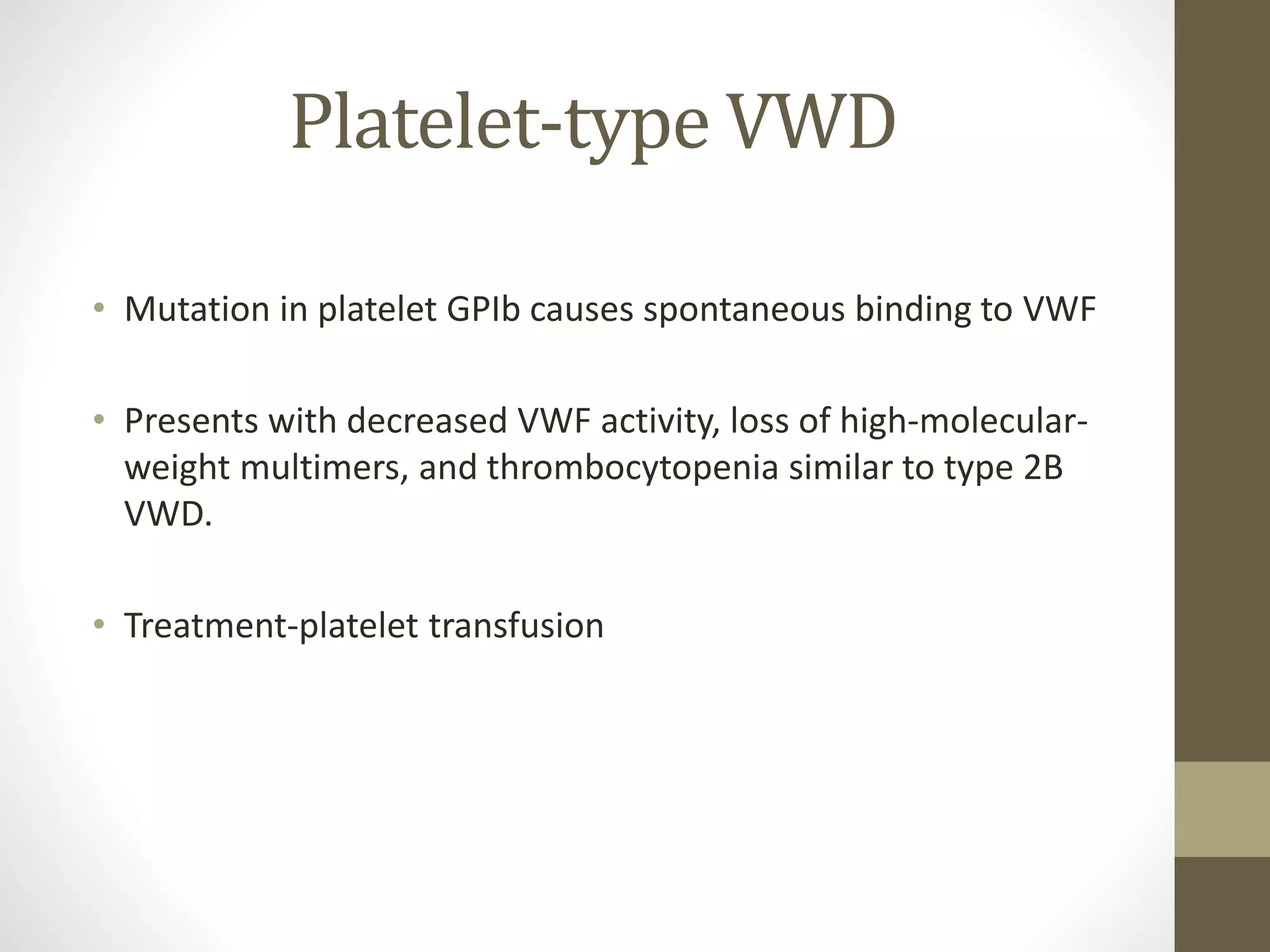 Platelet-type VWD
• Mutation in platelet GPIb causes spontaneous binding to VWF
• Presents with decreased VWF activity, loss of high-molecular-
weight multimers, and thrombocytopenia similar to type 2B
VWD.
• Treatment-platelet transfusion
 