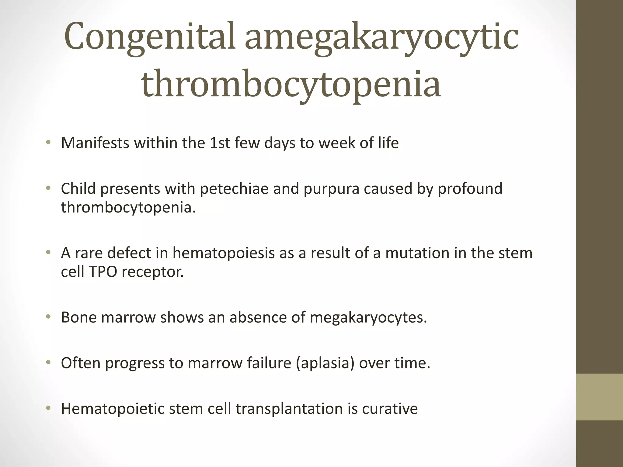 Congenital amegakaryocytic
thrombocytopenia
• Manifests within the 1st few days to week of life
• Child presents with petechiae and purpura caused by profound
thrombocytopenia.
• A rare defect in hematopoiesis as a result of a mutation in the stem
cell TPO receptor.
• Bone marrow shows an absence of megakaryocytes.
• Often progress to marrow failure (aplasia) over time.
• Hematopoietic stem cell transplantation is curative
 