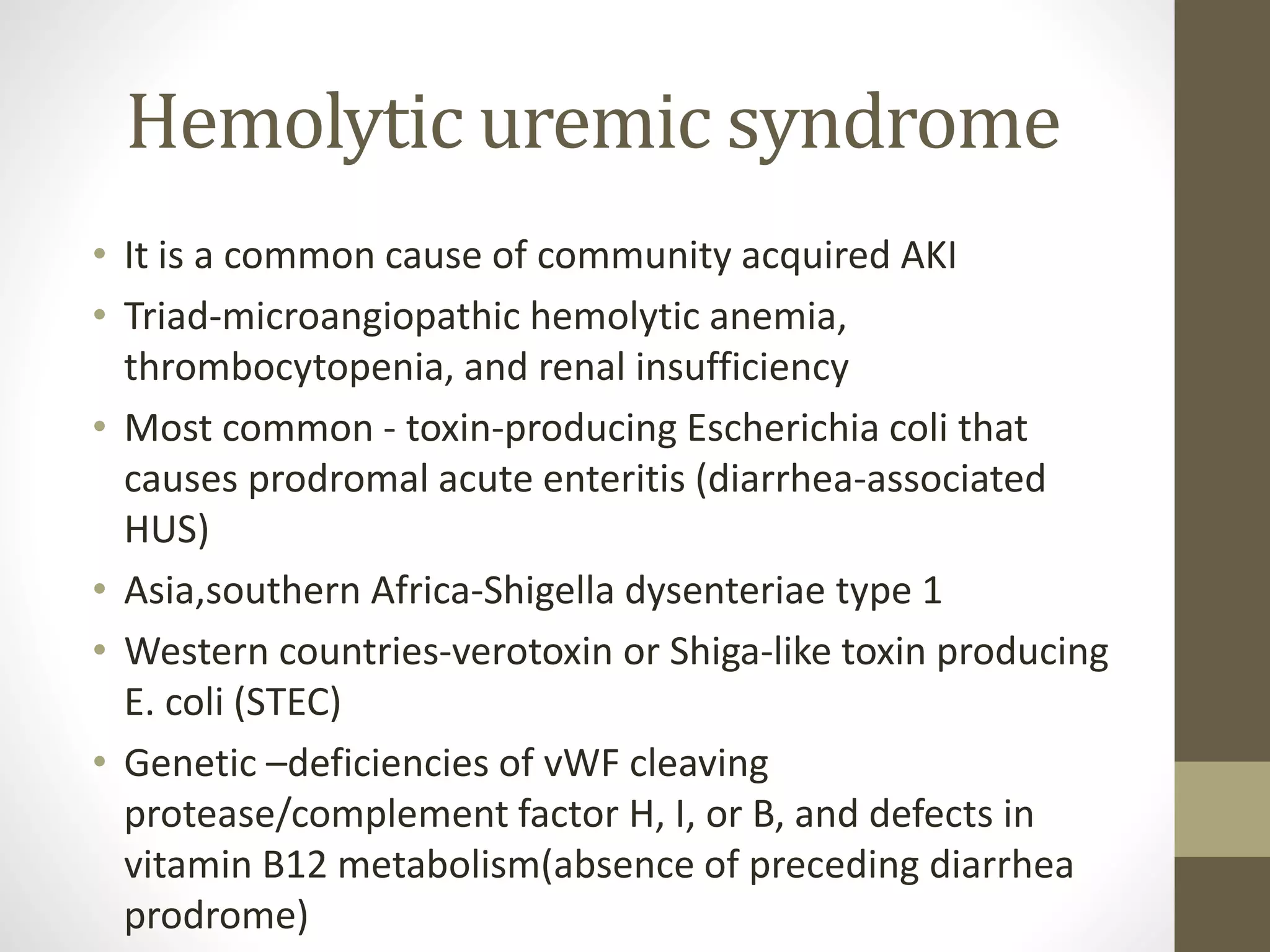 Hemolytic uremic syndrome
• It is a common cause of community acquired AKI
• Triad-microangiopathic hemolytic anemia,
thrombocytopenia, and renal insufficiency
• Most common - toxin-producing Escherichia coli that
causes prodromal acute enteritis (diarrhea-associated
HUS)
• Asia,southern Africa-Shigella dysenteriae type 1
• Western countries-verotoxin or Shiga-like toxin producing
E. coli (STEC)
• Genetic –deficiencies of vWF cleaving
protease/complement factor H, I, or B, and defects in
vitamin B12 metabolism(absence of preceding diarrhea
prodrome)
 