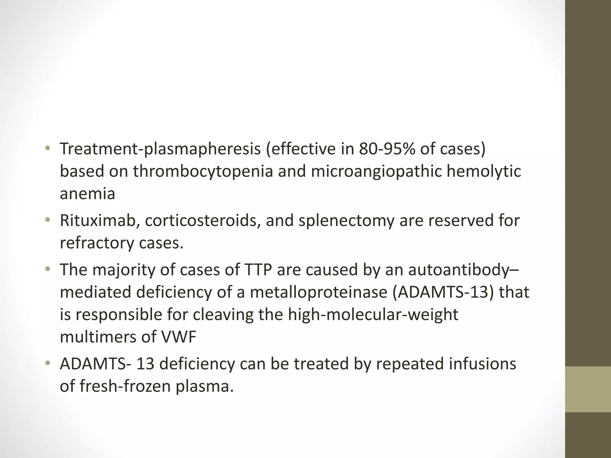 • Treatment-plasmapheresis (effective in 80-95% of cases)
based on thrombocytopenia and microangiopathic hemolytic
anemia
• Rituximab, corticosteroids, and splenectomy are reserved for
refractory cases.
• The majority of cases of TTP are caused by an autoantibody–
mediated deficiency of a metalloproteinase (ADAMTS-13) that
is responsible for cleaving the high-molecular-weight
multimers of VWF
• ADAMTS- 13 deficiency can be treated by repeated infusions
of fresh-frozen plasma.
 