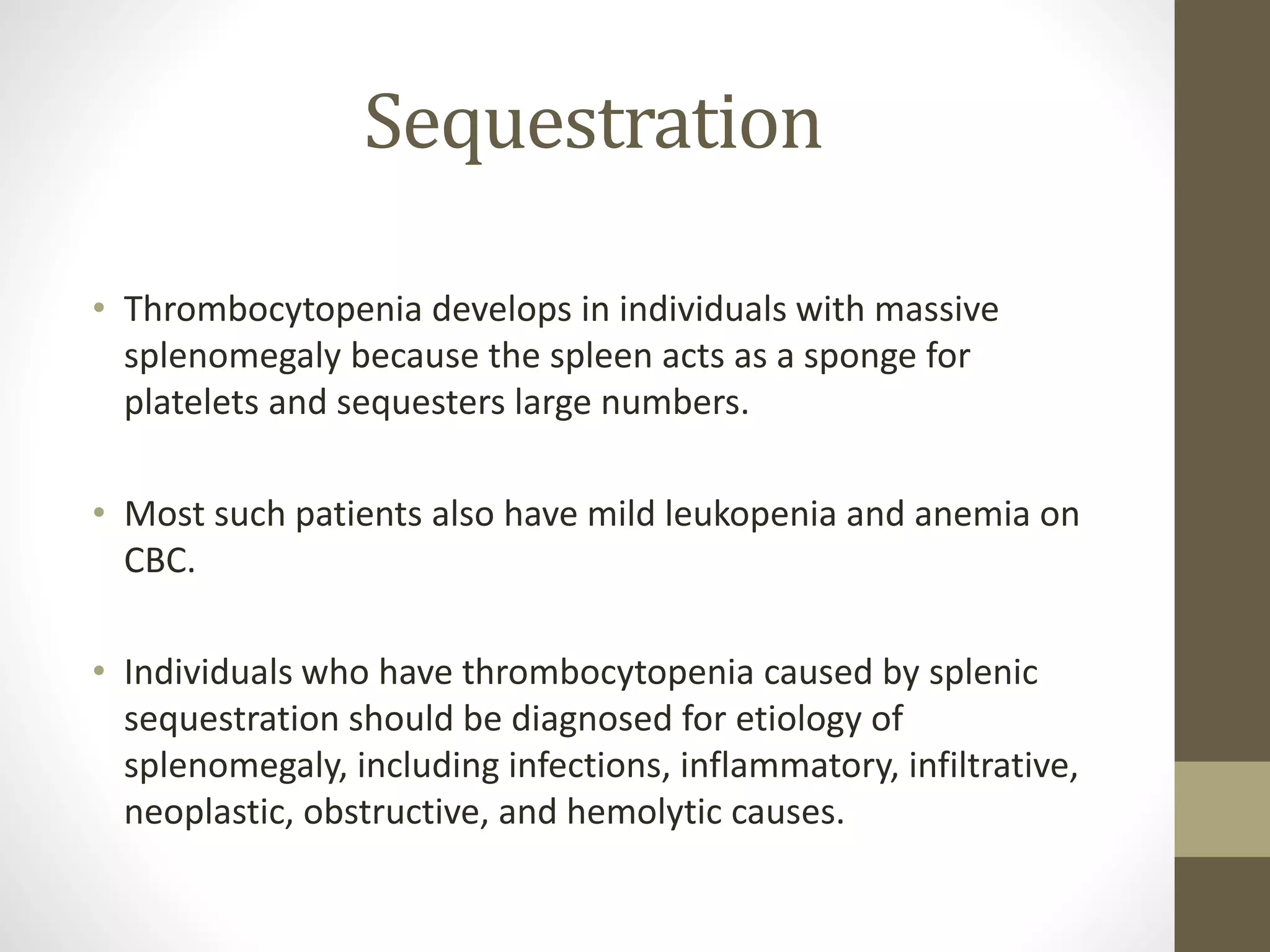 Sequestration
• Thrombocytopenia develops in individuals with massive
splenomegaly because the spleen acts as a sponge for
platelets and sequesters large numbers.
• Most such patients also have mild leukopenia and anemia on
CBC.
• Individuals who have thrombocytopenia caused by splenic
sequestration should be diagnosed for etiology of
splenomegaly, including infections, inflammatory, infiltrative,
neoplastic, obstructive, and hemolytic causes.
 