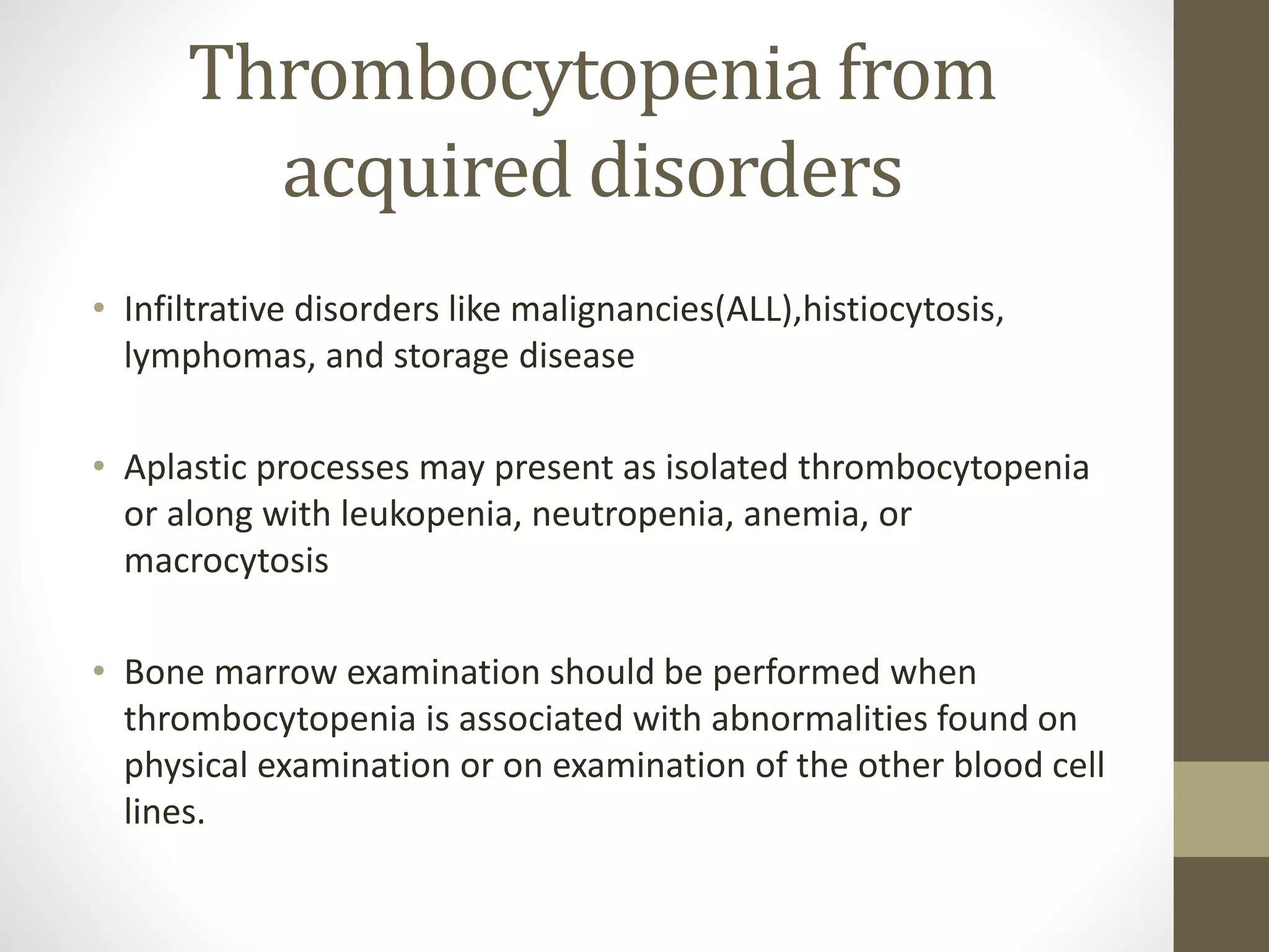 Thrombocytopenia from
acquired disorders
• Infiltrative disorders like malignancies(ALL),histiocytosis,
lymphomas, and storage disease
• Aplastic processes may present as isolated thrombocytopenia
or along with leukopenia, neutropenia, anemia, or
macrocytosis
• Bone marrow examination should be performed when
thrombocytopenia is associated with abnormalities found on
physical examination or on examination of the other blood cell
lines.
 