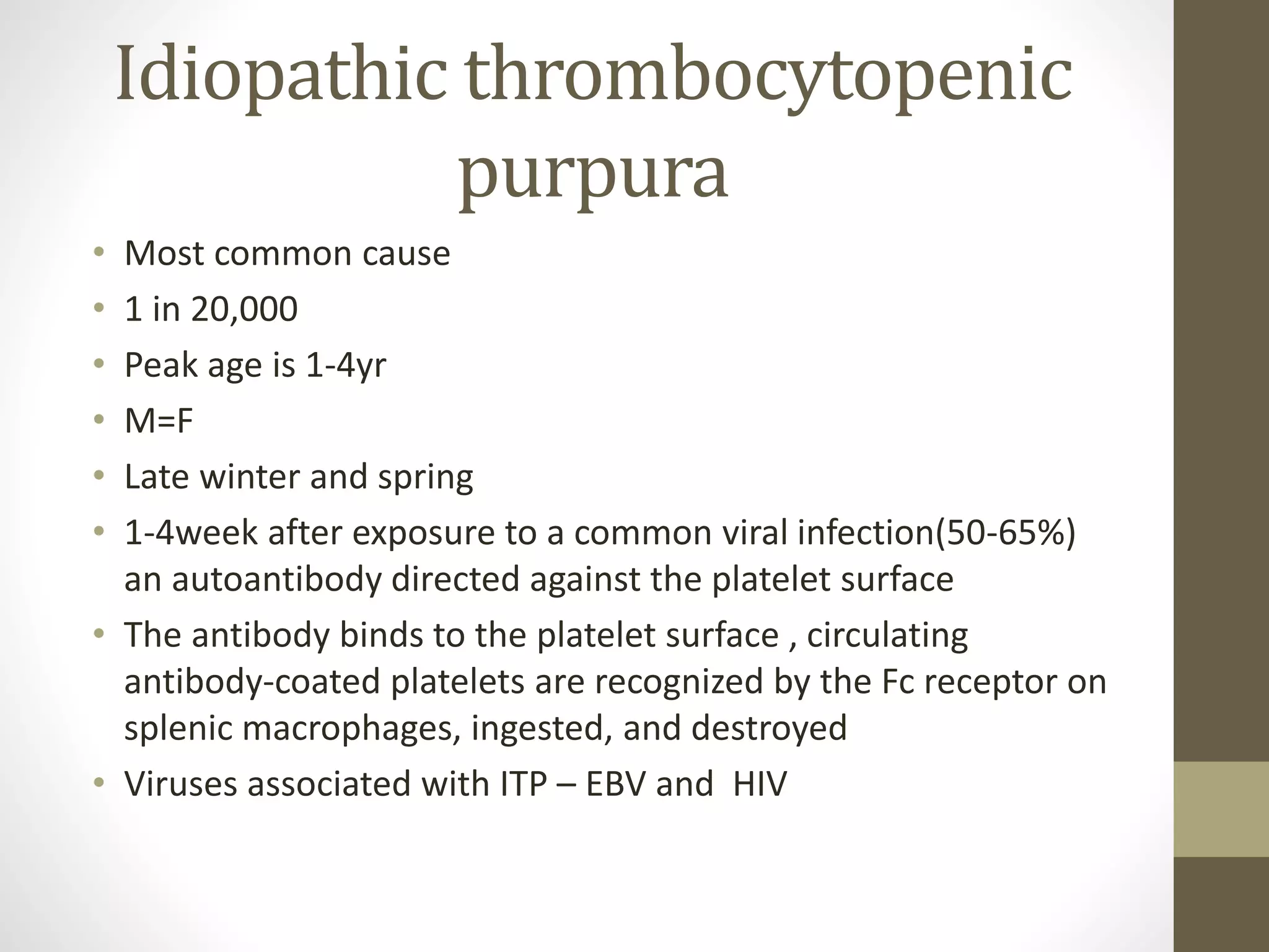 Idiopathic thrombocytopenic
purpura
• Most common cause
• 1 in 20,000
• Peak age is 1-4yr
• M=F
• Late winter and spring
• 1-4week after exposure to a common viral infection(50-65%)
an autoantibody directed against the platelet surface
• The antibody binds to the platelet surface , circulating
antibody-coated platelets are recognized by the Fc receptor on
splenic macrophages, ingested, and destroyed
• Viruses associated with ITP – EBV and HIV
 