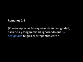 Romanos 2:4 
¿O menosprecias las riquezas de su benignidad, 
paciencia y longanimidad, ignorando que su 
benignidad te guía al arrepentimiento? 
 