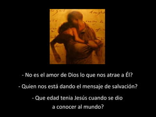 - No es el amor de Dios lo que nos atrae a Él? 
- Quien nos está dando el mensaje de salvación? 
- Que edad tenia Jesús cuando se dio 
a conocer al mundo? 
 