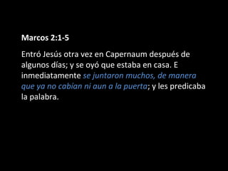 Marcos 2:1-5 
Entró Jesús otra vez en Capernaum después de 
algunos días; y se oyó que estaba en casa. E 
inmediatamente se juntaron muchos, de manera 
que ya no cabían ni aun a la puerta; y les predicaba 
la palabra. 
 