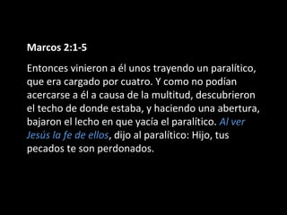 Marcos 2:1-5 
Entonces vinieron a él unos trayendo un paralítico, 
que era cargado por cuatro. Y como no podían 
acercarse a él a causa de la multitud, descubrieron 
el techo de donde estaba, y haciendo una abertura, 
bajaron el lecho en que yacía el paralítico. Al ver 
Jesús la fe de ellos, dijo al paralítico: Hijo, tus 
pecados te son perdonados. 
 