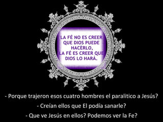 - Porque trajeron esos cuatro hombres el paralitico a Jesús? 
- Creían ellos que El podía sanarle? 
- Que ve Jesús en ellos? Podemos ver la Fe? 
 