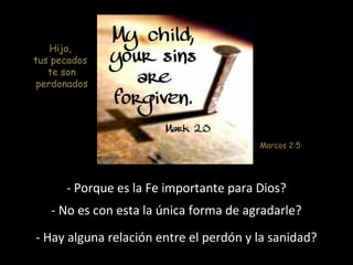 Hijo, 
tus pecados 
te son 
perdonados 
Marcos 2:5 
- Porque es la Fe importante para Dios? 
- No es con esta la única forma de agradarle? 
- Hay alguna relación entre el perdón y la sanidad? 
 