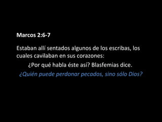Marcos 2:6-7 
Estaban allí sentados algunos de los escribas, los 
cuales cavilaban en sus corazones: 
¿Por qué habla éste así? Blasfemias dice. 
¿Quién puede perdonar pecados, sino sólo Dios? 
 