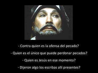 - Contra quien es la ofensa del pecado? 
- Quien es el único que puede perdonar pecados? 
- Quien es Jesús en ese momento? 
- Dijeron algo los escribas allí presentes? 
 