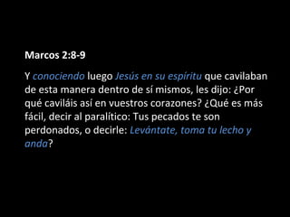 Marcos 2:8-9 
Y conociendo luego Jesús en su espíritu que cavilaban 
de esta manera dentro de sí mismos, les dijo: ¿Por 
qué caviláis así en vuestros corazones? ¿Qué es más 
fácil, decir al paralítico: Tus pecados te son 
perdonados, o decirle: Levántate, toma tu lecho y 
anda? 
 