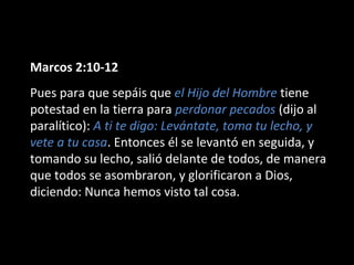 Marcos 2:10-12 
Pues para que sepáis que el Hijo del Hombre tiene 
potestad en la tierra para perdonar pecados (dijo al 
paralítico): A ti te digo: Levántate, toma tu lecho, y 
vete a tu casa. Entonces él se levantó en seguida, y 
tomando su lecho, salió delante de todos, de manera 
que todos se asombraron, y glorificaron a Dios, 
diciendo: Nunca hemos visto tal cosa. 
 