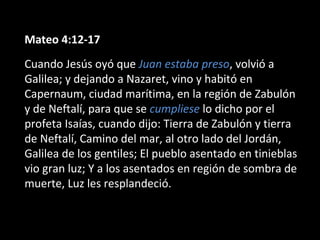 Mateo 4:12-17 
Cuando Jesús oyó que Juan estaba preso, volvió a 
Galilea; y dejando a Nazaret, vino y habitó en 
Capernaum, ciudad marítima, en la región de Zabulón 
y de Neftalí, para que se cumpliese lo dicho por el 
profeta Isaías, cuando dijo: Tierra de Zabulón y tierra 
de Neftalí, Camino del mar, al otro lado del Jordán, 
Galilea de los gentiles; El pueblo asentado en tinieblas 
vio gran luz; Y a los asentados en región de sombra de 
muerte, Luz les resplandeció. 
 