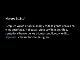 Marcos 2:13-14 
Después volvió a salir al mar; y toda la gente venía a él, 
y les enseñaba. Y al pasar, vio a Leví hijo de Alfeo, 
sentado al banco de los tributos públicos, y le dijo: 
Sígueme. Y levantándose, le siguió. 
 