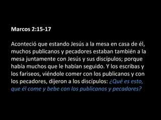 Marcos 2:15-17 
Aconteció que estando Jesús a la mesa en casa de él, 
muchos publicanos y pecadores estaban también a la 
mesa juntamente con Jesús y sus discípulos; porque 
había muchos que le habían seguido. Y los escribas y 
los fariseos, viéndole comer con los publicanos y con 
los pecadores, dijeron a los discípulos: ¿Qué es esto, 
que él come y bebe con los publicanos y pecadores? 
 