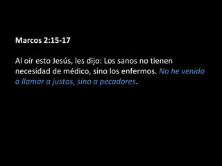 Marcos 2:15-17 
Al oír esto Jesús, les dijo: Los sanos no tienen 
necesidad de médico, sino los enfermos. No he venido 
a llamar a justos, sino a pecadores. 
 