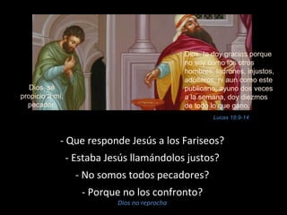 - Que responde Jesús a los Fariseos? 
- Estaba Jesús llamándolos justos? 
- No somos todos pecadores? 
- Porque no los confronto? 
Dios no reprocha 
Dios, te doy gracias porque 
no soy como los otros 
hombres, ladrones, injustos, 
adúlteros, ni aun como este 
publicano; ayuno dos veces 
a la semana, doy diezmos 
de todo lo que gano. 
Dios, sé 
propicio a mí, 
pecador. 
Lucas 18:9-14 
 
