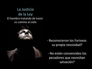 - Reconocieron los Fariseos 
su propia necesidad? 
- No están convencidos los 
pecadores que necesitan 
salvación? 
La Justicia 
de la Ley 
El hombre tratando de hacer 
su camino al cielo 
 