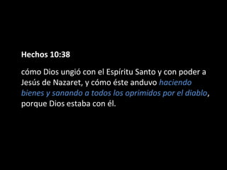 Hechos 10:38 
cómo Dios ungió con el Espíritu Santo y con poder a 
Jesús de Nazaret, y cómo éste anduvo haciendo 
bienes y sanando a todos los oprimidos por el diablo, 
porque Dios estaba con él. 
 