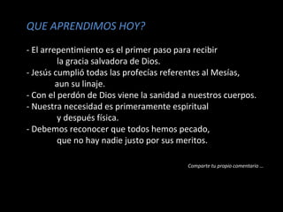 QUE APRENDIMOS HOY? 
- El arrepentimiento es el primer paso para recibir 
la gracia salvadora de Dios. 
- Jesús cumplió todas las profecías referentes al Mesías, 
aun su linaje. 
- Con el perdón de Dios viene la sanidad a nuestros cuerpos. 
- Nuestra necesidad es primeramente espiritual 
y después física. 
- Debemos reconocer que todos hemos pecado, 
que no hay nadie justo por sus meritos. 
Comparte tu propio comentario … 
 