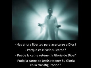 - Hay ahora libertad para acercarse a Dios? 
- Porque es el velo su carne? 
- Puede la carne retener la Gloria de Dios? 
- Pudo la carne de Jesús retener Su Gloria 
en la transfiguración? 
 