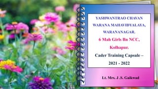 Lt. Mrs. J .S. Gaikwad
YASHWANTRAO CHAVAN
WARANA MAHAVIDYALAYA,
WARANANAGAR.
6 Mah Girls Bn NCC,
Kolhapur.
Cader Training Capsule –
2021 - 2022
 