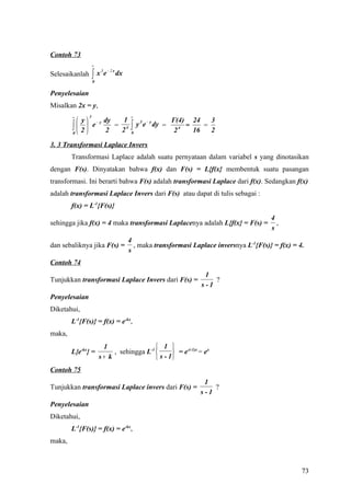 Contoh 73
                    ∞

                    ∫x       e − 2 x dx
                         3
Selesaikanlah
                    0


Penyelesaian
Misalkan 2x = y,
        ∞       3                          ∞
             y  − y dy  1                                     Γ(4) 24     3
        ∫0  2  e 2 = 2 4               ∫
                                           0
                                               y 3 e − y dy =
                                                                 2 4 =
                                                                       16
                                                                          =
                                                                            2

3. 3 Transformasi Laplace Invers
        Transformasi Laplace adalah suatu pernyataan dalam variabel s yang dinotasikan
dengan F(s). Dinyatakan bahwa f(x) dan F(s) = L{f(x} membentuk suatu pasangan
transformasi. Ini berarti bahwa F(s) adalah transformasi Laplace dari f(x). Sedangkan f(x)
adalah transformasi Laplace Invers dari F(s) atau dapat di tulis sebagai :
        f(x) = L-1{F(s)}
                                                                                           4
sehingga jika f(x) = 4 maka transformasi Laplacenya adalah L{f(x} = F(s) =                   ,
                                                                                           s
                                          4
dan sebaliknya jika F(s) =                  , maka transformasi Laplace inversnya L-1{F(s)} = f(x) = 4.
                                          s
Contoh 74
                                                                         1
Tunjukkan transformasi Laplace Invers dari F(s) =                           ?
                                                                        s-1
Penyelesaian
Diketahui,
        L-1{F(s)} = f(x) = e-kx,
maka,
                         1                   1 
        L{e-kx} =            , sehingga L-1        = e-(-1)x = ex
                        s+ k                 s - 1
Contoh 75
                                                                         1
Tunjukkan transformasi Laplace invers dari F(s) =                           ?
                                                                        s-1
Penyelesaian
Diketahui,
        L-1{F(s)} = f(x) = e-kx,
maka,



                                                                                                      73
 