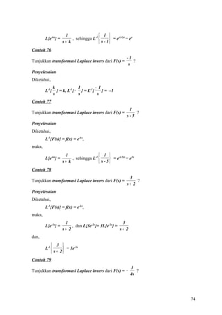 1                   1 
        L{e-kx} =        , sehingga L-1        = e-(-1)x = ex
                    s+ k                 s - 1
Contoh 76
                                                           -1
Tunjukkan transformasi Laplace invers dari F(s) =             ?
                                                            s
Penyelesaian
Diketahui,
               k              1         − 1
        L-1{     } = k, L-1{ − } = L-1{     } = –1
               s              s          s
Contoh 77
                                                            1
Tunjukkan transformasi Laplace invers dari F(s) =              ?
                                                           s-5
Penyelesaian
Diketahui,
        L-1{F(s)} = f(x) = e-kx,
maka,
                     1                   1 
        L{e-kx} =        , sehingga L-1        = e-(-5)x = e5x
                    s+ k                 s - 5
Contoh 78
                                                            3
Tunjukkan transformasi Laplace invers dari F(s) =               ?
                                                           s+ 2
Penyelesaian
Diketahui,
        L-1{F(s)} = f(x) = e-kx,
maka,
                     1                               3
        L{e-2x} =        , dan L{3e-2x}= 3L{e-2x} =
                    s+ 2                            s+ 2
dan,
             3 
        L-1        = 3e-2x
             s + 2
Contoh 79
                                                             3
Tunjukkan transformasi Laplace invers dari F(s) = −             ?
                                                             4s




                                                                    74
 