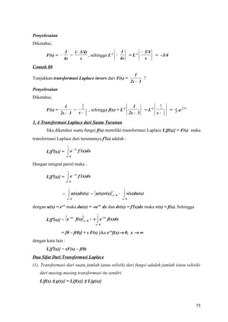 Penyelesaian
Diketahui,
                  3    ( − 3/4)                 3          − 3/4 
       F(s) = −      =          , sehingga L-1  −   = L-1         = –3/4
                  4s       s                    4s         s 
Contoh 80
                                                                                        1
Tunjukkan transformasi Laplace invers dari F(s) =                                            ?
                                                                                      2s − 3
Penyelesaian
Diketahui,

                  1       1
                          2                                                   1              1 
                                                                                                 2              3
                                                                                                                    x
       F(s) =          =                               , sehingga f(x) = L-1          = L-1        =   1
                                                                                                               e2
                2s − 3   s−                        3
                                                   2                          2s − 3         s− 3
                                                                                                   2
                                                                                                           2



3. 4 Transformasi Laplace dari Suatu Turunan
       Jika diketahui suatu fungsi f(x) memiliki transformasi Laplace L{f(x)} = F(s) maka
transformasi Laplace dari turunannya f′(x) adalah :
                          ∞

                          ∫e             f ′(x)dx
                                  − sx
       L{f′(x)} =
                      x= 0


Dengan integral parsil maka :
                          ∞

                          ∫e             f ′(x)dx
                                  − sx
       L{f′(x)} =
                      x= 0

                           ∞                                                    ∞

                           ∫ u(x)dv(x) = [ u(x)v(x)]                            ∫ v(x)du(x)
                                                                    ∞
                  =                                                 x= 0   −
                          x= 0                                                 x= 0


dengan u(x) = e-sx maka du(x) = -se-sx dx dan dv(x) = f′(x)dx maka v(x) = f(x). Sehingga
                                                            ∞

       L{f′(x)} = e   [        - sx
                                           ]   ∞
                                      f(x) x = 0 + s ∫ e - sx f(x)dx
                                                           x= 0


                = [0 – f(0)] + s F(s) jika e-sxf(x)→ 0, x → ∞
dengan kata lain :
       L{f′(x)} = sF(s) – f(0)
Dua Sifat Dari Transformasi Laplace
(1). Transformasi dari suatu jumlah (atau selisih) dari fungsi adalah jumlah (atau selisih)
   dari masing-masing transformasi itu sendiri.
   L{f(x) ± g(x)} = L{f(x)} ± L{g(x)}




                                                                                                                        75
 