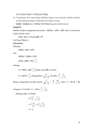 Dan L-1{F(s) ± G(s)} = L-1{F(s)} ± L-1{G(s)}
(2). Transformasi dari suatu fungsi dikalikan dengan suatu konstana adalah konstanta
    tersebut dikalikan dengan transformasi dari fungsi tersebut.
    L{kf(x) = kL{f(x)} dan L-1{kF(s)= kL-1{F(s)} dengan k adalah konstnta.
Contoh 81
Buktikan dengan menggunakan persamaan : L{f′(x)} = sF(s) – f(0) bahwa, transformasi
Laplace berlaku untuk :
        f′(x)} + f(x) = 1 dimana f(0) = 0?
Cari fungsi F(s)nya ?
Penyelesaian
Diketahui,
        L{f′(x) + f(x)} = L{1}
atau,
        L{f′(x)} + L{f(x)} = L{1}
                                  1
        [sF(s) – f(0)] + F(s) =
                                  s
sehingga
                               1
        (s + 1)F(s) – f(0) =     dengan syarat f(0) = 0, maka
                               s
                        1                      1                1  1
        (s + 1)F(s) =     , sehingga F(s) =          atau F(s) = −
                        s                   s(s + 1)            s s+ 1
                                                1       A   B
dengan menggunakan pecahan parsial                    =   +    , maka, 1 = A(s+1) + Bs
                                             s(s + 1)   s s+ 1

                                        1   1
sehingga A = 1 dan B = -1. ∴ F(s) =       −    .
                                        s s+ 1
   Sebaliknya f(x) = L-1{F(s)}
                           1    1 
                     = L-1  −      
                            s s + 1

                        − 1  1 −1   1 
                     = L  − L          
                             s    s + 1
                     = 1 – e-x




                                                                                    76
 