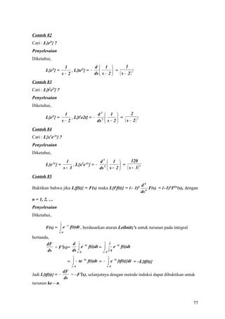 Contoh 82
Cari : L{e2t} ?
Penyelesaian
Diketahui,
                         1                 d  1              1
        L{e2t} =             , L{te2t} = −            =
                        s− 2               ds  s − 2    ( s − 2) 2
Contoh 83
Cari : L{t2e2t} ?
Penyelesaian
Diketahui,
                 1                 d2  1             2
             2t
        L{e } =      , L{t e2t} = − 2 
                          2
                                               =
                s− 2               ds  s − 2    ( s − 2) 3
Contoh 84
Cari : L{x5e-3x} ?
Penyelesaian
Diketahui,
                          1                  d5  1           120
        L{e-3x} =             , L{x5e-3x} = − 5         =
                         s+ 3                ds  s + 2    ( s + 3) 6
Contoh 85
                                                                                           dn
Buktikan bahwa jika L{f(t)} = F(s) maka L{tnf(t)} = (– 1)n                                    n
                                                                                                F(s) = (–1)nF(n)(s), dengan
                                                                                           ds
n = 1, 2, …
Penyelesaian
Diketahui,
                    ∞

                    ∫e
                          − st
        F(s) =                   f(t)dt , berdasarkan aturan Leibnitz’s untuk turunan pada integral
                  t= 0

bertanda,
                         ∞                                 ∞
       dF           d                                           ∂ − tx
                         ∫= 0e f(t)dt =                    ∫
                              − tx
           = F′(s)=                                                e f(t)dt
        ds          ds t                                   t= 0
                                                                ∂s
                                  ∞                             ∞

                                  ∫ − te                        ∫e
                                           − tx                       − tx
                            =                     f(t)dt = −                 {tf(t)}dt = –L{tf(t)}
                                 t= 0                          t= 0

                        dF
Jadi L{tf(t)} = −          = –F′(s), selanjutnya dengan metode induksi dapat dibuktikan untuk
                        ds
turunan ke – n.



                                                                                                                        77
 