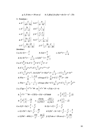 g. L {5 sin x + 10 cos x}                      h. L {f(x)} jika f(x) = sin 3x + x3 – 25x

5. Tentukan :
               1                         6 
   a. L-1             b. L-1                     4 
           s(1 + 2s)                     (s − 9) 
            2s                           1 
    c. L-1  4                   d. L-1  2        
            s + 4                        s + 9
            6                           s+ 3 
    e. L-1                      f. L-1  2       
            2s − 3                      s + 5
            3s + 2                             1     
    g. L-1         5            h. L-1  2            
            (s − 1)                      s − 2s + 9 
            4s + 12                          6s − 4 
    i. L-1  2                        j. L-1  2               
            s + 8s + 16                      s − 4s + 20 
Jawaban :
                     3                               e                              1
1. a. L{–3} = −                        b. L{e} =                    c. L{e-kx} =
                     s                               s                            s+ k
                          5                          2e -2
   d. L{–5e-3x} = −               e. L{2e7x – 2} =
                        s+ 3                         s− 7
           k                  1          − 1
2. a. L-1{ }= k, L-1{ − }= L-1{               }= –1
            s                 s           s
              1                      1
   b. L-1{        }= e-kx, L-1{          }= e-(-5)x = e5x
           s+ k                   s− 5
              1                                                 3               3
   c. L-1{        }= e-2x, dan L{3e-2x }= 3L{e-2x }=                , ∴ L-1{        }= 3e-2x
           s+ 2                                                s+ 2            s+ 2
                   3      ( − 3 4)                         3          − 3/4
   d. F(s) = −         =              sehingga L-1{ −         }= L-1{        }= –3/4
                  4s           s                          4s             s
                                1                                                 1
                  1             2                            -1
                                                                  1          -1   2      1 3/2x
   e. F(s) =             =        3 sehingga f(x) = L {                 }= L {      3 }=    e
                2s − 3       s− 2                               2s − 3          s− 2     2
                    ∞                        ∞

                    ∫   x p - 1 e − x dx ⇒   ∫x       e − x dx = Γ (4) = 3! = 6
                                                  3
3. a. Γ (p) =
                    0                        0
       ∞
                                                                                  1  1  1
       ∫x       e − 1 / 3 x dx = 37Γ(7) = 376! = 1574640
            6
  b.                                                                         c.    Γ  =       π
       0                                                                          2  2  2
      1  1                   Γ(1/2)         Γ( π )             1
  d.    Γ  = π          e.             =                 f. Γ   = π
      3  2      3          2 4 ln 3       4 ln 3               2
                 3       4                               1       2
4. a. L{3 + 2x} = + 2                   b. L{x + x2} = 2 + 3
                  s     s                               s      s
                       3     30                                    4   3     4
  c. L{–15x2 + 3x} = 2 – 3                d. L{2x2 – 3x + 4} = 3 – 2 +
                      s      s                                     s  s      s
                        114     20 π                                 5 + 10s
  e. L{19x3 – 40√x } = 4 –                f. L{5 sin x + 10 cos x} = 2
                          s       s 3/2                               s +1



                                                                                                      80
 