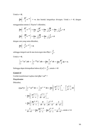 Untuk s < 0,
              R 2 − sR 
        lim  −   e  = ∞, dan bentuk integralnya divergen. Untuk s > 0, dengan
        R→ ∞   s       
                       
menggunakan aturan L’Hopital’s diketahui,
              R 2 − sR        − R2         − 2R         − 2
        lim  −
                 e  = lim
                                     = lim 2 sR = lim 3 sR = 0
        R→ ∞
               s        R → ∞ se
                                   sR
                                        R→ ∞ s e    R→ ∞ s e


             2R − sR        − 2R        − 2
        lim  −   e  = lim 2 sR = lim 3 sR = 0
        R→ ∞
               s       R→ ∞ s e   R→ ∞ s e


dengan cara yang sama diketahui,
              2         
        lim  − 3 e − sR  = 0,
        R→ ∞
              s         
                                                                                   2
sehingga integral soal di atas konvergen dan F(s) =                                   .
                                                                                   s3
Untuk s = 0,
         ∞                             ∞                                     R
                                                                                                  R3
         ∫
        x= 0
             e − sx (x 2 ) dx =        ∫
                                      x= 0
                                           e − s(0) (x 2 ) dx = lim
                                                                R→ ∞         ∫
                                                                            x= 0
                                                                                 x 2 dx = lim
                                                                                           R→ ∞   3
                                                                                                     dx = ∞.

                                                                        2
Sehingga dapat disimpulkan bahwa L{ x2} =                                  , untuk s > 0.
                                                                        s3
Contoh 54
Carilah transformasi Laplace dari f(x) = xekx ?
Penyelesaian
Diketahui,
                        ∞                           ∞                             xe (k − s)x   
                                                                                                   R          R
                                                                                                                  e (k - s)x    
                        ∫e                          ∫ xe               dx = lim                            ∫ k− s 
                              − sx                         ( k − s)x
       L{xe }= kx                      kx
                                     xe dx =                                                             −                   dx 
                                                                            R→ ∞  k − s          
                      x= 0                         x= 0                         
                                                                                                  x= 0     x= 0               
                                                                        R
                            xe (k − s)x          e (k - s)x 
                    = lim                      −
                                                  (k − s) 2 
                      R→ ∞  k − s
                                                             x= 0

                             Re (k − s)R            0                  e (k − s)R         1 
                    = R→ ∞  
                      lim                        −
                                                   (k − s) −                          −           
                            k − s                                       (k − s)        (k − s) 2  
                                                                                      2
                                                  
                               1             Re (k − s)R        e (k − s)R      1
                    =               2 + lim              − lim             =           , untuk s > k
                            (k - s)     R→ ∞  k− s         R→ ∞ k − s        (k - s) 2




                                                                                                                                    66
 