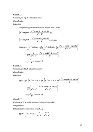 Contoh 55
Carilah L{sin kt}, k adalah konstanta?
Penyelesaian
Diketahui,
       Dengan menggunakan rumus dan Integral parsil, maka

                                          e αt (α sin βt − β cos βt)
       ∫   e αt sin βt dt =
                                                    α2 + β2
                                                                     dan


                         e αt (α cos βt + β sin βt)
       ∫
             αt
           e cos βt dt =                            , sehingga
                                  α2 + β2
                           ∞                                P                                                 P
                                                                               e -st ( − s sin kt − k cos kt)
                           ∫e             sin kt dt = lim ∫ e sin kt dt = lim
                                   − st                         - st
       L{sin kt}=
                          t= 0
                                                      P→ ∞
                                                           t= 0
                                                                          P→ ∞              s2 + k 2          0


                           k        e sP ( − s sin kP − k cos kP) 
                     lim
                   = P→ ∞  2      −                               
                          s + k                  s2 + k 2
                                 2
                                                                   
                            k
                   =             , untuk s > 0.
                          s + k2
                               2


Contoh 56
Carilah L{cos kt}, k adalah konstanta?
Penyelesaian
Diketahui,
                           ∞                                P                                                     P
                                                             e -st ( − s cos kt + k sin kt)
       L{cos kt}= ∫ e cos kt dt = P → ∞ ∫ e cos kt dt = lim
                                   − st                          - st
                                  lim
                  t= 0                  t= 0
                                                        P→ ∞              s2 + k 2          0


                            s       e -sP (s cos kP − k sin kP) 
                     lim  2
                   = P→ ∞          −                             
                          s + k                s2 + k 2
                                 2
                                                                 
                            s
                   =             , untuk s > 0.
                          s + k2
                               2


Contoh 57
Carilah L{eiat}, ia adalah konstanta bilangan kompleks?
Penyelesaian
Diketahui dari penyelesaian contoh 52,
                    ∞
                                                     1      s + ia
                    ∫e
                           − sx
       L{e }=iat                   e iat dx =            = 2
                   x= 0                           s − ia   s + a2




                                                                                                                      67
 