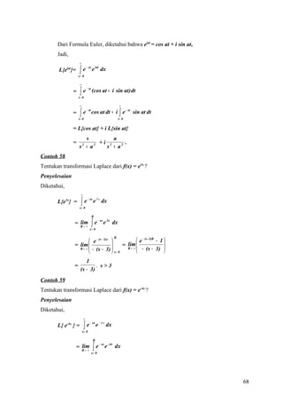 Dari Formula Euler, diketahui bahwa eiat = cos at + i sin at,
       Jadi,
                        ∞

                        ∫e
                                 − sx
             iat
        L{e }=                          e iat dx
                       x= 0

                        ∞

                        ∫e
                                 − st
                   =                    (cos at + i sin at) dt
                       t= 0

                        ∞                                        ∞

                   =    ∫
                       t= 0
                             e − st cos at dt + i ∫ e − st sin at dt
                                                                t= 0


                   = L{cos at} + i L{sin at}
                         s           a
                   =         2 + i 2     .
                       s + a2
                                  s + a2
Contoh 58
Tentukan transformasi Laplace dari f(x) = e3x ?
Penyelesaian
Diketahui,
                         ∞

                         ∫e
                                  − sx
             3x
       L{e } =                           e 3 x dx
                        x= 0

                                        R

                                        ∫e
                                               − sx
                     lim
                   = R→ ∞                             e 3x dx
                                    x= 0

                                                            R
                           e − (s − 3)x               e − (s - 3)R − 1 
                   = lim                       lim 
                                                = R→ ∞                   
                                                                          
                     R → ∞ − (s − 3) 
                                         x= 0         − (s − 3) 
                           1
                   =            . s>3
                        (s − 3)
Contoh 59
Tentukan transformasi Laplace dari f(x) = e-4x ?
Penyelesaian
Diketahui,
                             ∞

                              ∫e
                                    − sx
       L{ e  -4x
                   }=                        e − 4 x dx
                            x= 0

                                         R

                                         ∫e
                                                − sx
                      lim
                    = R→ ∞                             e - 4x dx
                                        x= 0




                                                                              68
 