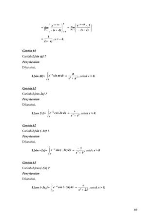 R
                        e − (s + 4)x               e − (s + 4)R − 1 
               = lim                       = R→ ∞ 
                                               lim                    
                 R → ∞  − (s + 4) 
                                      x= 0          − (s + 4)      
                      1
               =           . s < – 4.
                   (s + 4)


Contoh 60
Carilah L{sin πt} ?
Penyelesaian
Diketahui,
                       ∞
                                                            π
                       ∫e
                                   − st
       L{sin πt}=                         sin πt dt =            , untuk s > 0.
                      t= 0                                s + π2
                                                            2




Contoh 61
Carilah L{cos 2x} ?
Penyelesaian
Diketahui,
                           ∞
                                                              s
                           ∫e
                                    − sx
       L{cos 2x}=                          cos 2x dx =            , untuk s > 0.
                       t= 0                                 s + 4
                                                                2




Contoh 62
Carilah L{sin (–3x} ?
Penyelesaian
Diketahui,
                               ∞
                                                                     − 3
                               ∫e
                                        − sx
       L{sin –3x}=                             sin ( − 3x) dx =           , untuk s > 0
                           t= 0                                     s + 9
                                                                     2




Contoh 63
Carilah L{cos (–5x} ?
Penyelesaian
Diketahui,
                                    ∞
                                                                           s
                                    ∫e
                                           − sx
       L{cos (–5x)}=                              cos ( − 5x) dx =              , untuk s > 0.
                                   t= 0                                  s + 25
                                                                          2




                                                                                                 69
 