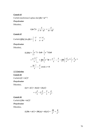 Contoh 64
Carilah transformasi Laplace dari f(t) = te-4t ?
Penyelesaian
Diketahui,
                                                1             1
                         L{te-4t}=                    2 =
                                           ( − 4 − s)     (s + 4) 2
Contoh 65
                            − 1              t≤ 4
Carilah L{f(t)} jika f(t) =                            ?
                             1               t> 4

Penyelesaian
Diketahui,
                               4                        ∞

                               ∫   e − st ( − 1) dt +   ∫e
                                                             − st
                 L{ f(t)} =                                         (1) dt
                              t= 0                      4

                                       4                R
                           e − (s)t                                          e − 4s  1        - 1 − Rs  1 − 4s
                                              + lim ∫ e dt =                                      e + e
                                                       − st
                         =                                                          – + R→ ∞ 
                                                                                        lim
                              s        t= 0
                                                R→ ∞
                                                        4                      s     s        s         s

                              2e − 4 s  1
                         =             – untuk s > 0.
                                s       s
3.1 Linieritas
Contoh 66
Carilah L{3 + 2x2}?
Penyelesaian
Diketahui,
                 L{3 + 2x2} = 3L{1} + 2L{x2}
                                        1    2  3  4
                                = 3       +2 3 = + 3 .
                                        s   s   s  s
Contoh 66
Carilah L{20x + 4x2}?
Penyelesaian
Diketahui,
                                                                             20    8
                 L{20x + 4x2} = 20L{x} + 4L{x2} =                              2 +    .
                                                                             s     s3




                                                                                                                   70
 