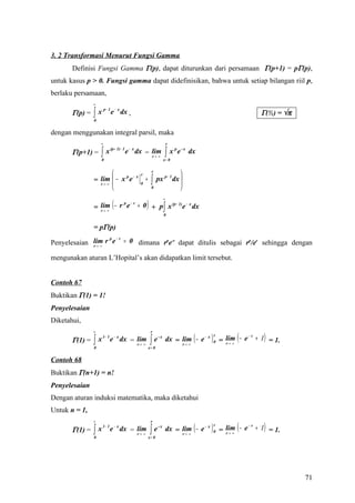 3. 2 Transformasi Menurut Fungsi Gamma
       Definisi Fungsi Gamma Γ(p), dapat diturunkan dari persamaan Γ(p+1) = pΓ(p),
untuk kasus p > 0. Fungsi gamma dapat didefinisikan, bahwa untuk setiap bilangan riil p,
berlaku persamaan,
                ∞

                ∫x
                         p− 1
       Γ(p) =                   e − x dx ,                                                                          Γ(½) = √π
                0


dengan menggunakan integral parsil, maka
                     ∞                                                     r

                     ∫x                                                 ∫x
                                (p + 1)− 1    −x                               p
       Γ(p+1) =                              e dx = lim                            e - x dx
                                                    r→ ∞
                     0                                                 x= 0


                                                  r
                                                            r
                                                                              
                = lim  − x e                               ∫     px p − 1 dx 
                           p −x
                                                       +
                  r→ ∞                            0                          
                                                           0                 

                                 (                     )
                                                                       ∞

                = lim − r e + 0 + p ∫ x e dx
                         p −r          (p − 1) − x
                  r→ ∞
                                                                       0


                = pΓ(p)
                  p −r
Penyelesaian lim r e = 0 dimana rpe-r dapat ditulis sebagai rp/er sehingga dengan
             r→ ∞


mengunakan aturan L’Hopital’s akan didapatkan limit tersebut.


Contoh 67
Buktikan Γ(1) = 1!
Penyelesaian
Diketahui,

                                                                                                      = lim ( − e + 1) = 1.
                ∞                                           r

       Γ(1) =   ∫   x 1− 1 e − x dx = lim
                                      r→ ∞                  ∫e
                                                                  -x
                                                                                          (
                                                                           dx = lim − e − x
                                                                                r→ ∞
                                                                                              )   r
                                                                                                  0     r→ ∞
                                                                                                                 −r

                0                                          x= 0


Contoh 68
Buktikan Γ(n+1) = n!
Penyelesaian
Dengan aturan induksi matematika, maka diketahui
Untuk n = 1,

                                                                                                      = lim ( − e + 1) = 1.
                ∞                                           r

       Γ(1) =   ∫x
                     1− 1            −x
                            e dx = lim
                                   r→ ∞                     ∫e
                                                                  -x
                                                                                          (
                                                                           dx = lim − e − x
                                                                                r→ ∞
                                                                                              )   r
                                                                                                  0     r→ ∞
                                                                                                                 −r

                0                                          x= 0




                                                                                                                                71
 