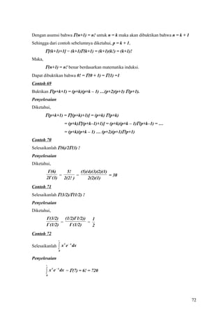 Dengan asumsi bahwa Γ(n+1) = n! untuk n = k maka akan dibuktikan bahwa n = k + 1
Sehingga dari contoh sebelumnya diketahui, p = k + 1,
        Γ[(k+1)+1] = (k+1)Γ(k+1) = (k+1)(k!) = (k+1)!
Maka,
        Γ(n+1) = n! benar berdasarkan matematika induksi.
Dapat dibuktikan bahwa 0! = Γ(0 + 1) = Γ(1) =1
Contoh 69
Buktikan Γ(p+k+1) = (p+k)(p+k – 1) …(p+2)(p+1) Γ(p+1).
Penyelesaian
Diketahui,
        Γ(p+k+1) = Γ[(p+k)+1)] = (p+k) Γ(p+k)
                        = (p+k)Γ[(p+k–1)+1)] = (p+k)(p+k – 1)Γ(p+k–1) = …
                        = (p+k)(p+k – 1) … (p+2)(p+1)Γ(p+1)
Contoh 70
Selesaikanlah Γ(6)/2Γ(3) !
Penyelesaian
Diketahui,
         Γ(6)      5!     (5)(4)(3)(2)(1)
               =        =                 = 30
        2Γ (3)   2(2! )       2(2)(1)
Contoh 71
Selesaikanlah Γ(3/2)/Γ(1/2) !
Penyelesaian
Diketahui,
        Γ(3/2)    (1/2)Γ1/2))   1
                =             =
        Γ (1/2)     Γ (1/2)     2
Contoh 72
                   ∞

                   ∫x       e − x dx
                        6
Selesaikanlah
                    0


Penyelesaian
        ∞

        ∫x       e − x dx = Γ(7) = 6! = 720
             6

        0




                                                                                   72
 