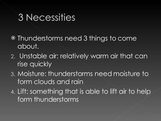 Thunderstorms need 3 things to come about.  Unstable air: relatively warm air that can rise quickly Moisture: thunderstorms need moisture to form clouds and rain Lift: something that is able to lift air to help form thunderstorms  