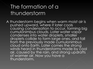 A thunderstorm begins when warm moist air is pushed upward, where it later cools causing condensation to occur, forming big cumulonimbus clouds. Later water vapor condenses into water droplets, smaller droplets collide to form large ones, and fall from the previously made cumulonimbus cloud onto Earth. Later comes the strong winds heard in thunderstorms made by cool air, caused by the rain, and strong updrafts of warmer air. Now you have a thunderstorm. 