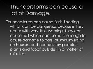 Thunderstorms can cause flash flooding which can be dangerous because they occur with very little warning. They can cause hail which can be hard enough to cause damage to cars, aluminum siding on houses, and can destroy people’s plants and food( outside) in a matter of minutes.  
