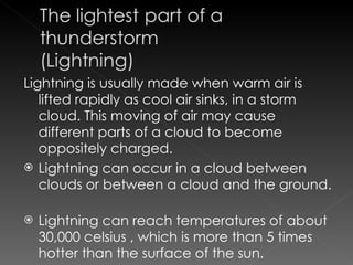 Lightning is usually made when warm air is lifted rapidly as cool air sinks, in a storm cloud. This moving of air may cause different parts of a cloud to become oppositely charged.  Lightning can occur in a cloud between clouds or between a cloud and the ground.  Lightning can reach temperatures of about 30,000 celsius , which is more than 5 times hotter than the surface of the sun.  