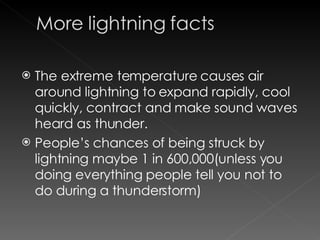 The extreme temperature causes air around lightning to expand rapidly, cool quickly, contract and make sound waves heard as thunder.  People’s chances of being struck by lightning maybe 1 in 600,000(unless you doing everything people tell you not to do during a thunderstorm)  