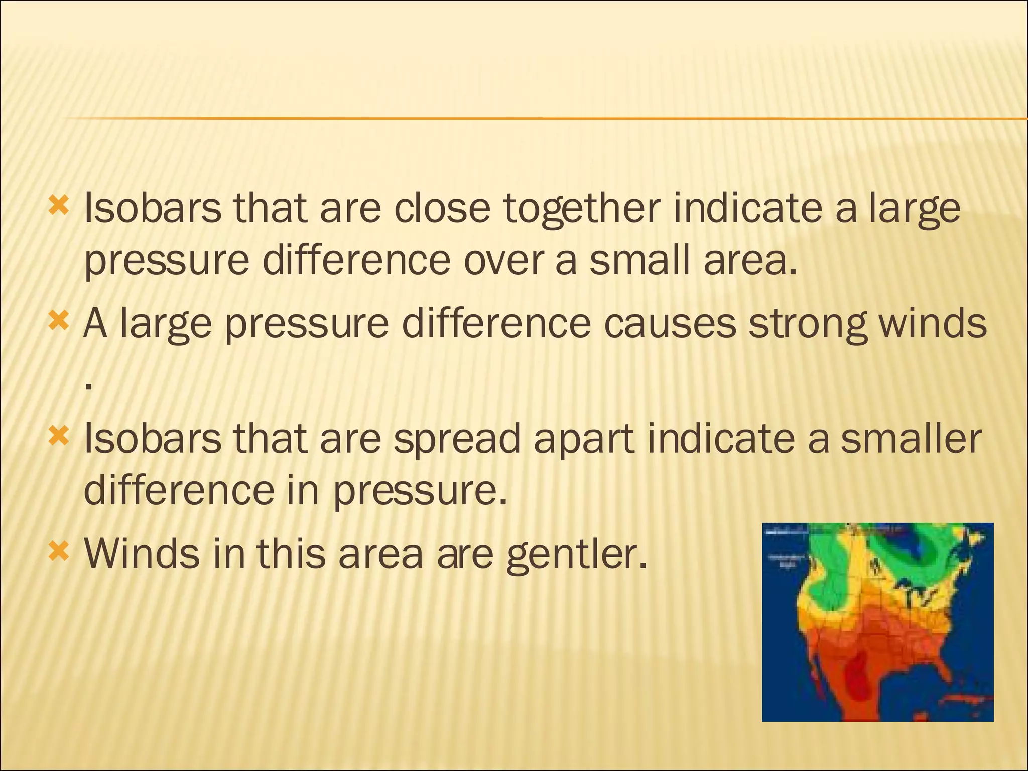 Isobars that are close together indicate a large pressure difference over a small area. A large pressure difference causes strong winds . Isobars that are spread apart indicate a smaller difference in pressure. Winds in this area are gentler.