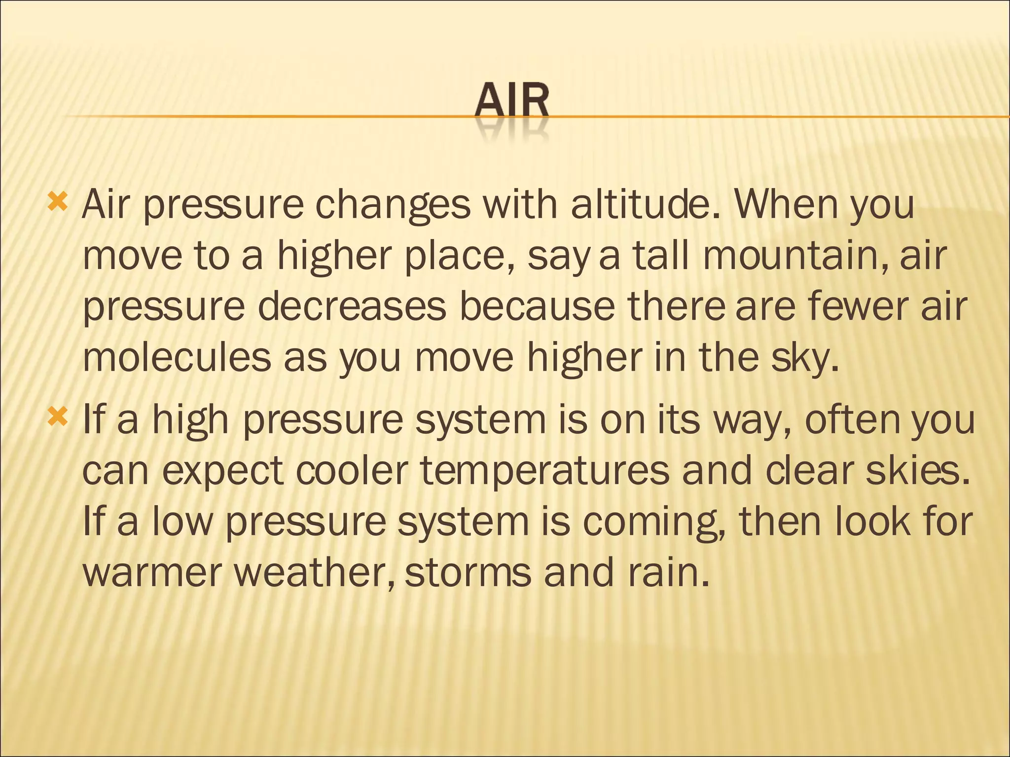 Air pressure changes with altitude. When you move to a higher place, say a tall mountain, air pressure decreases because there are fewer air molecules as you move higher in the sky. If a high pressure system is on its way, often you can expect cooler temperatures and clear skies. If a low pressure system is coming, then look for warmer weather, storms and rain.