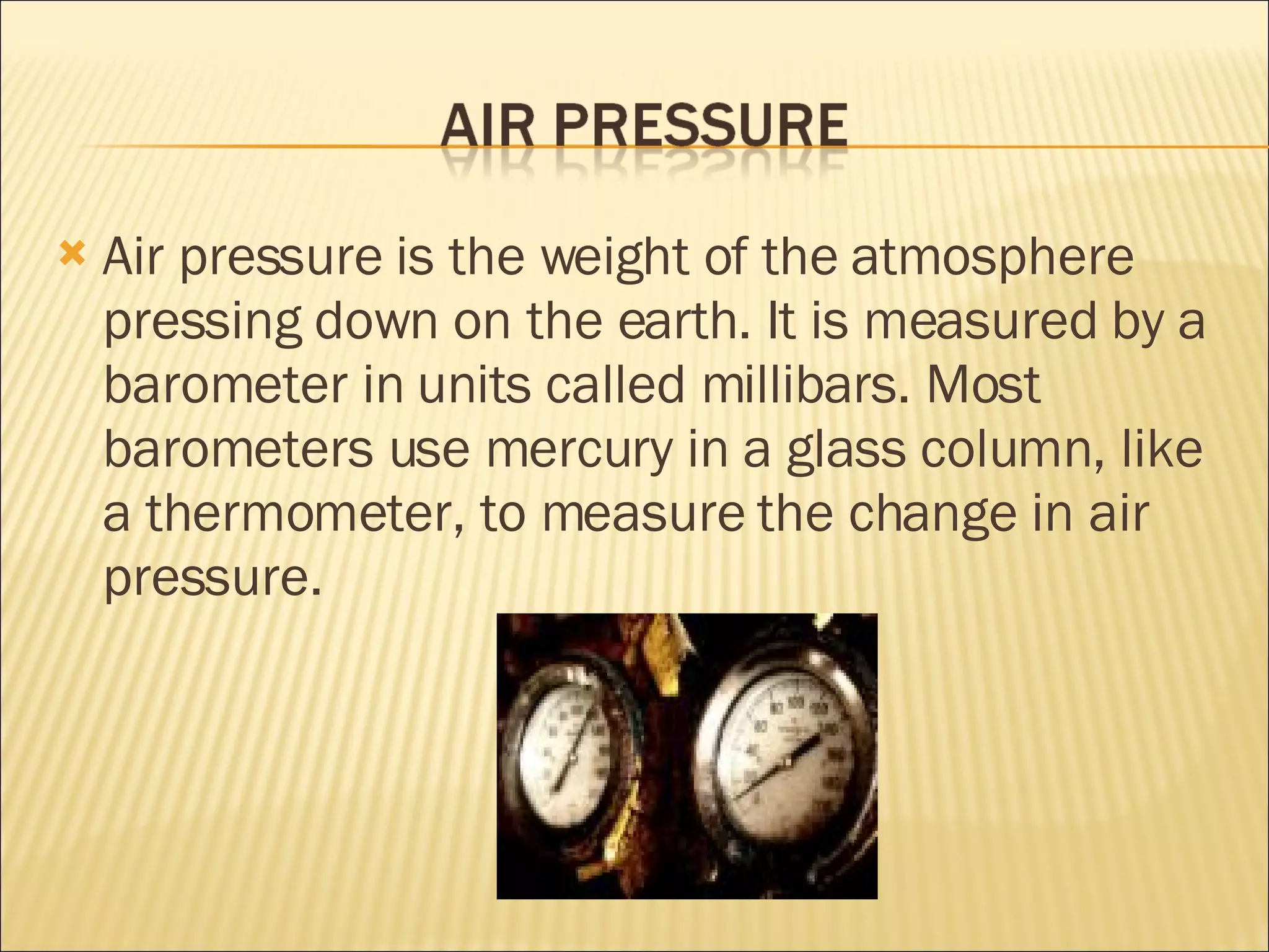 Air pressure is the weight of the atmosphere pressing down on the earth. It is measured by a barometer in units called millibars. Most barometers use mercury in a glass column, like a thermometer, to measure the change in air pressure.