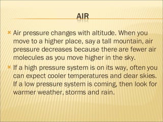 Air pressure changes with altitude. When you move to a higher place, say a tall mountain, air pressure decreases because there are fewer air molecules as you move higher in the sky.  If a high pressure system is on its way, often you can expect cooler temperatures and clear skies. If a low pressure system is coming, then look for warmer weather, storms and rain.  